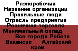 Разнорабочий › Название организации ­ Правильные люди › Отрасль предприятия ­ Розничная торговля › Минимальный оклад ­ 30 000 - Все города Работа » Вакансии   . Алтайский край